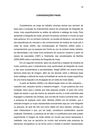 96



                          CONSIDERAÇÕES FINAIS




      Consideramos ao longo do trabalho diversas teorias que serviram de
base para a evolução do entendimento acerca da construção da fotografia de
moda, mais especificamente os estilos de editorial e catálogo de moda. Para
apreender a fotografia de moda, primeiro foi preciso conhecer o mundo ao qual
esta pertence. Em um primeiro momento, na revisão de literatura, nos servimos
das experiências de mercado e dos conhecimentos da história da moda sob a
visão de Jones (2005), das considerações de Palomino (2002) sobre o
comportamento que as pessoas tem frente ao uso do produto desta indústria,
da efemeridade e da moda como fenômeno de consumo moderno a partir do
estudo de Lipovetskty (1997) e, finalmente, das considerações de Barthes
(2005,2009) sobre a semiótica da fotografia de moda.
      Em um segundo momento, após nos situarmos a respeito da indústria da
moda, partimos para o entendimento mais aprofundado da fotografia de moda
e das suas características e peculiaridades. Siegel (2008) nos ensina termos
técnicos deste tipo de imagem, além de nos elucidar sobre a diferença base
entre catálogo e editorial de moda (a finalidade de venda de roupas específicas
de uma marca daquele e da divulgação de um estilo de moda deste).
      A partir de Barthes (2009) e da diferenciação entre os três vestuários –
vestuário real, vestuário escrito e vestuário-imagem – é que pudemos dar uma
fundação maior para o estudo que esta pesquisa propõe. O autor tem como
objeto de estudo o que ele chame de vestuário escrito; a moda entendida pela
linguagem e presente nas revistas, que nos fala de moda e somente disto, sem
a presença de qualquer outro valor. Barthes (2009) nos diz também, que o
vestuário-imagem (a roupa representada iconicamente seja por uma fotografia
ou gravura), do qual ele não usa como objeto em seus estudos, carrega um
valor indissociável e que, por tal razão, considera-o problemático quando
analisado. Entretanto, a presença de tal valor é a justificativa para este projeto
experimental. A imagem de moda retrata um mundo que busca representar a
realidade, mas que se aproxima do mundo real somente pela presença de
elementos cenográficos ou da forma como a modelo é também representada;
 