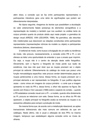 97



além disso, a conexão que se faz entre participantes representados e
participantes interativos gera uma série de significações que podem ser
diferentemente interpretadas.
      No tópico seguinte, chegamos às teorias que possibilitam a elucidação
do valor anteriormente falado (presença de elementos cenográficos e a
representação da modelo) e também que nos auxiliam na análise tanto do
corpus primário quanto do produto obtido aqui neste projeto: a gramática do
design visual (KRESS, VAN LEEUWEN, 1996). Na gramática, são descritas
três metafunções que descrevem as relações constituídas entre participantes
representados (representações icônicas da modelo ou objeto) e participantes
interativos (leitores, observadores).
      O editorial de moda, como busca a divulgação de um estilo ou tendência
de moda, não procura, necessariamente, a conexão entre PR e PI, e sim
oferece ao leitor uma oportunidade de entender o que o ensaio quer imprimir.
Ou seja, a roupa não é o centro de atenção deste estilo fotográfico.
Obviamente, sem o figurino a fotografia de moda perde sua razão de
existência, mas isso não quer dizer que as roupas precisam ser o objeto
principal do editorial. Diferentemente do catálogo de moda que possui uma
função mercadológica específica: este procura vender determinadas peças de
roupas pertencentes a uma marca. Dessa forma, as roupas precisam ser o
principal elemento a ser representado na fotografia. O que justifica algumas
vezes - como vimos em imagens do corpus primário - o corte que a imagem
apresenta no rosto do PR e, dessa forma, o olhar não aparece na figura. De
acordo com Kress e Van Leeuwen (1996) sobre o aspecto do contato – quando
o PR estabelece conexão visual com o PI – a modelo, quando olha diretamente
ao PI, procura se relacionar com este. Dessa forma, se os olhos do PR não
aparecem, o objeto principal na fotografia acaba se tornando as roupas e os
acessórios utilizados para compor a produção de moda.
      Da mesma forma que, de acordo com a metafunção ideacional, as ações
transacionais bidirecionais são mais comuns em editoriais do que em
catálogos. Neste último, não é usual a utilização de dois PR‘s na mesma
imagem, tampouco que estabeleçam alguma conexão entre os níveis de
olhares.
 