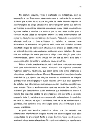 98



      No capítulo seguinte, vimos a explicação da metodologia, além da
preparação e das ferramentas necessárias para a realização de um ensaio.
Acredito que aprendi muito sobre fotografia de moda. Mesmo seguindo as
recomendações de Siegel (2008) sobre como fotografar, penso que somente
ao vivenciar a experiência podemos nos adaptar e criar nosso próprio ritmo e
algumas tarefas e atitudes que criamos porque nos serve melhor para a
situação. Muitas vezes ao fotografar, tiramos as fotos instintivamente sem
pensar no layout ou na composição da imagem. Possuindo o conhecimento
adquirido conforme o desenvolvimento do trabalho, a maneira como
escolhemos os elementos cenográficos além, claro, dos modelos, torna-se
mais fácil e lógica de acordo com a finalidade do ensaio. Se escolhermos por
um editorial de moda, não precisamos evidenciar alguns detalhes. Se vamos
criar um catálogo de moda, precisamos dirigir nossa atenção para outras
particularidades. Sendo assim, atitude em um set se torna mais séria e
concentrada, além de facilitar o trabalho da equipe envolvida.
      Feito o ensaio, selecionamos as melhores fotos e pusemos a um grupo
focal para comprovarmos as teorias estudadas nos capítulos anteriores.
Pudemos observar, novamente, que assim como toda forma fotográfica, a
fotografia de moda não podia ser diferente. Nossa principal descoberta baseia-
se no fato de que, apesar das relações existirem ao analisarmos as imagens,
quando postas a investigação por outras pessoas, vemos que estas podem nos
dar detalhes que até mesmo a gramática do design visual não considera nos
seus estudos. Olhando exclusivamente qualquer aspecto das metafunções,
acabamos por desconsiderar outros elementos que interferem na análise. A
maioria das respostas obtidas no grupo focal nos diz que tanto a expressão
corporal e facial do participante representado são mais decisivas do que linhas
de olhar ou vetores de ação. Obviamente, não há de se desconsiderar a
gramática, mas considero essa observação como uma contribuição a estes
estudos imagéticos.
      A partir dos ensaios produzidos, vimos que, os sentidos que
pretendíamos imprimir foram atingidos mesmo com as observações feitas pelas
entrevistadas no grupo focal. Tanto o ensaio Femme Fatale (que buscava o
sentimento de projeção pela parte do PI) quanto o ensaio Alegria (que buscava
 