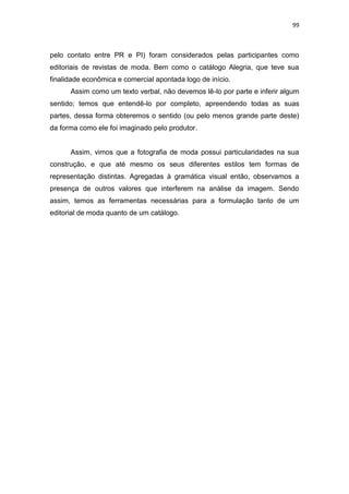 99



pelo contato entre PR e PI) foram considerados pelas participantes como
editoriais de revistas de moda. Bem como o catálogo Alegria, que teve sua
finalidade econômica e comercial apontada logo de início.
      Assim como um texto verbal, não devemos lê-lo por parte e inferir algum
sentido; temos que entendê-lo por completo, apreendendo todas as suas
partes, dessa forma obteremos o sentido (ou pelo menos grande parte deste)
da forma como ele foi imaginado pelo produtor.


      Assim, vimos que a fotografia de moda possui particularidades na sua
construção, e que até mesmo os seus diferentes estilos tem formas de
representação distintas. Agregadas à gramática visual então, observamos a
presença de outros valores que interferem na análise da imagem. Sendo
assim, temos as ferramentas necessárias para a formulação tanto de um
editorial de moda quanto de um catálogo.
 
