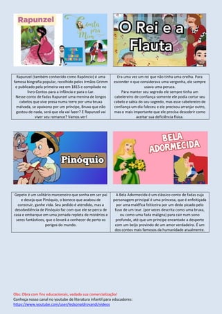 Obs: Obra com fins educacionais, vedada sua comercialização!
Conheça nosso canal no youtube de literatura infantil para educadores:
https://www.youtube.com/user/ledsonaldrovandi/videos
Rapunzel (também conhecido como Rapôncio) é uma
famosa biografia popular, recolhido pelos Irmãos Grimm
e publicado pela primeira vez em 1815 e compilado no
livro Contos para a Infância e para o Lar.
Nesse conto de fadas Rapunzel uma menina de longos
cabelos que vive presa numa torre por uma bruxa
malvada, se apaixona por um príncipe, Bruxa que não
gostou de nada, será que ela vai fazer? E Rapunzel vai
viver seu romance? Vamos ver!
Era uma vez um rei que não tinha uma orelha. Para
esconder o que considerava uma vergonha, ele sempre
usava uma peruca.
Para manter seu segredo ele sempre tinha um
cabelereiro de confiança somente ele podia cortar seu
cabelo e sabia do seu segredo, mas esse cabelereiro de
confiança um dia faleceu e ele precisou arranjar outro,
mas o mais importante que ele precisa descobrir como
aceitar sua deficiência física.
Gepeto é um solitário marceneiro que sonha em ser pai
e deseja que Pinóquio, o boneco que acabou de
construir, ganhe vida. Seu pedido é atendido, mas a
desobediência de Pinóquio faz com que ele se perca de
casa e embarque em uma jornada repleta de mistérios e
seres fantásticos, que o levará a conhecer de perto os
perigos do mundo.
A Bela Adormecida é um clássico conto de fadas cuja
personagem principal é uma princesa, que é enfeitiçada
por uma maléfica feiticeira por um dedo picado pelo
fuso de um tear. (por vezes descrita como uma bruxa,
ou como uma fada maligna) para cair num sono
profundo, até que um príncipe encantado a desperte
com um beijo provindo de um amor verdadeiro. É um
dos contos mais famosos da humanidade atualmente.
 
