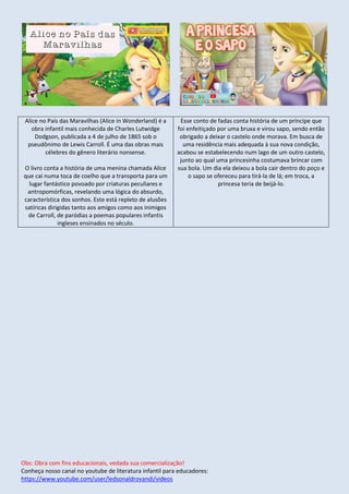 Obs: Obra com fins educacionais, vedada sua comercialização!
Conheça nosso canal no youtube de literatura infantil para educadores:
https://www.youtube.com/user/ledsonaldrovandi/videos
Alice no País das Maravilhas (Alice in Wonderland) é a
obra infantil mais conhecida de Charles Lutwidge
Dodgson, publicada a 4 de julho de 1865 sob o
pseudônimo de Lewis Carroll. É uma das obras mais
célebres do gênero literário nonsense.
O livro conta a história de uma menina chamada Alice
que cai numa toca de coelho que a transporta para um
lugar fantástico povoado por criaturas peculiares e
antropomórficas, revelando uma lógica do absurdo,
característica dos sonhos. Este está repleto de alusões
satíricas dirigidas tanto aos amigos como aos inimigos
de Carroll, de paródias a poemas populares infantis
ingleses ensinados no século.
Esse conto de fadas conta história de um príncipe que
foi enfeitiçado por uma bruxa e virou sapo, sendo então
obrigado a deixar o castelo onde morava. Em busca de
uma residência mais adequada à sua nova condição,
acabou se estabelecendo num lago de um outro castelo,
junto ao qual uma princesinha costumava brincar com
sua bola. Um dia ela deixou a bola cair dentro do poço e
o sapo se ofereceu para tirá-la de lá; em troca, a
princesa teria de beijá-lo.
 