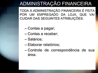 ADMINISTRAÇÃO FINANCEIRA
TODA A ADMINISTRAÇÃO FINANCEIRA É FEITA
POR UM EMPREGADO DA LOJA, QUE VAI
CUIDAR DAS SEGUINTES ATRIBUIÇÕES:


  – Contas a pagar;
  – Contas a receber;
  – Salários;
  – Elaborar relatórios;
  – Controle de correspondência de sua
    área.
 