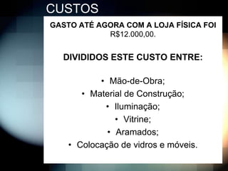 CUSTOS
GASTO ATÉ AGORA COM A LOJA FÍSICA FOI
            R$12.000,00.


  DIVIDIDOS ESTE CUSTO ENTRE:

           • Mão-de-Obra;
       • Material de Construção;
            • Iluminação;
               • Vitrine;
             • Aramados;
    • Colocação de vidros e móveis.
 