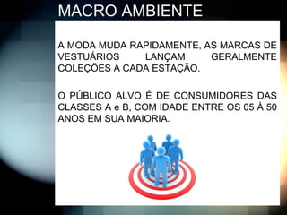 MACRO AMBIENTE

A MODA MUDA RAPIDAMENTE, AS MARCAS DE
VESTUÁRIOS    LANÇAM      GERALMENTE
COLEÇÕES A CADA ESTAÇÃO.

O PÚBLICO ALVO É DE CONSUMIDORES DAS
CLASSES A e B, COM IDADE ENTRE OS 05 À 50
ANOS EM SUA MAIORIA.
 