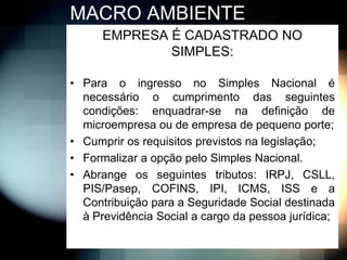 MACRO AMBIENTE
      EMPRESA É CADASTRADO NO
              SIMPLES:

• Para o ingresso no Simples Nacional é
  necessário o cumprimento das seguintes
  condições: enquadrar-se na definição de
  microempresa ou de empresa de pequeno porte;
• Cumprir os requisitos previstos na legislação;
• Formalizar a opção pelo Simples Nacional.
• Abrange os seguintes tributos: IRPJ, CSLL,
  PIS/Pasep, COFINS, IPI, ICMS, ISS e a
  Contribuição para a Seguridade Social destinada
  à Previdência Social a cargo da pessoa jurídica;
 