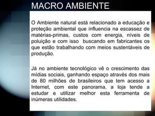 MACRO AMBIENTE
O Ambiente natural está relacionado a educação e
proteção ambiental que influencia na escassez de
matérias-primas, custos com energia, níveis de
poluição e com isso buscando em fabricantes os
que estão trabalhando com meios sustentáveis de
produção.

Já no ambiente tecnológico vê o crescimento das
mídias sociais, ganhando espaço através dos mais
de 80 milhões de brasileiros que tem acesso a
Internet, com este panorama, a loja tende a
estudar e utilizar melhor esta ferramenta de
inúmeras utilidades.
 