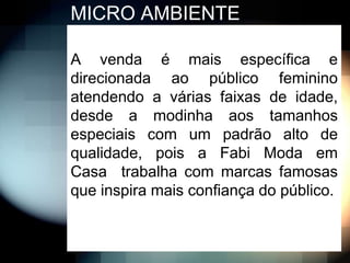 MICRO AMBIENTE

A venda é mais específica e
direcionada ao público feminino
atendendo a várias faixas de idade,
desde a modinha aos tamanhos
especiais com um padrão alto de
qualidade, pois a Fabi Moda em
Casa trabalha com marcas famosas
que inspira mais confiança do público.
 