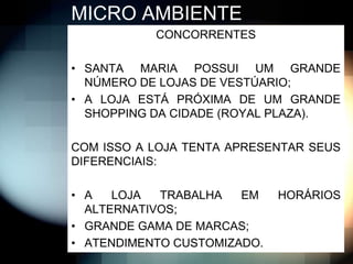 MICRO AMBIENTE
           CONCORRENTES

• SANTA MARIA POSSUI UM GRANDE
  NÚMERO DE LOJAS DE VESTÚARIO;
• A LOJA ESTÁ PRÓXIMA DE UM GRANDE
  SHOPPING DA CIDADE (ROYAL PLAZA).

COM ISSO A LOJA TENTA APRESENTAR SEUS
DIFERENCIAIS:

• A   LOJA  TRABALHA   EM    HORÁRIOS
  ALTERNATIVOS;
• GRANDE GAMA DE MARCAS;
• ATENDIMENTO CUSTOMIZADO.
 