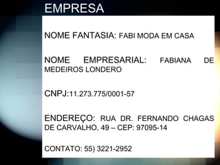 EMPRESA

NOME FANTASIA: FABI MODA EM CASA

NOME     EMPRESARIAL:        FABIANA   DE
MEDEIROS LONDERO


CNPJ:11.273.775/0001-57

ENDEREÇO: RUA DR. FERNANDO CHAGAS
DE CARVALHO, 49 – CEP: 97095-14

CONTATO: 55) 3221-2952
 
