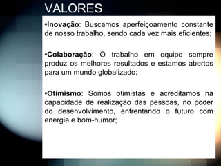 VALORES
•Inovação: Buscamos aperfeiçoamento constante
de nosso trabalho, sendo cada vez mais eficientes;

•Colaboração: O trabalho em equipe sempre
produz os melhores resultados e estamos abertos
para um mundo globalizado;

•Otimismo: Somos otimistas e acreditamos na
capacidade de realização das pessoas, no poder
do desenvolvimento, enfrentando o futuro com
energia e bom-humor;
 