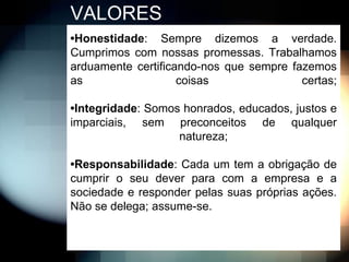 VALORES
•Honestidade: Sempre dizemos a verdade.
Cumprimos com nossas promessas. Trabalhamos
arduamente certificando-nos que sempre fazemos
as                  coisas               certas;

•Integridade: Somos honrados, educados, justos e
imparciais, sem preconceitos de qualquer
                   natureza;

•Responsabilidade: Cada um tem a obrigação de
cumprir o seu dever para com a empresa e a
sociedade e responder pelas suas próprias ações.
Não se delega; assume-se.
 