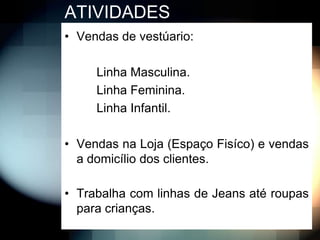 ATIVIDADES
• Vendas de vestúario:

     Linha Masculina.
     Linha Feminina.
     Linha Infantil.

• Vendas na Loja (Espaço Fisíco) e vendas
  a domicílio dos clientes.

• Trabalha com linhas de Jeans até roupas
  para crianças.
 