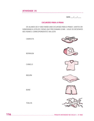 ATIVIDADE 35

                                                                             DATA ___/___/____


                                               EXCURSÃO PARA A PRAIA

                              OS ALUNOS DO 4o ANO FARÃO UMA EXCURSÃO PARA A PRAIA E JUNTOS OR-
                          GANIZARAM A LISTA DE COISAS QUE PRECISAVAM LEVAR. LIGUE OS DESENHOS
                          AOS NOMES CORRESPONDENTES NA LISTA



                              CAMISETA




                              BERMUDA




                              CHINELO




                              BIQUÍNI




                              BONÉ




                              TOALHA




         116                                                	 PROJETO INTENSIVO NO CICLO I – 3O ANO




25983004 miolo.indd 116                                                                               29.01.08 16:48:05
 
