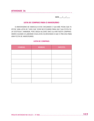 ATIVIDADE 36

                                                                   DATA ___/___/____


                                   LISTA DE COMPRAS PARA O ANIVERSÁRIO

                       O ANIVERSÁRIO DE MARCELO ESTÁ CHEGANDO E SUA MÃE PEDIU QUE FI-
                   ZESSE UMA LISTA DE TUDO QUE SERÁ NECESSÁRIO PARA QUE SUA FESTA SE-
                   JA GOSTOSA E ANIMADA, POIS DAQUI ALGUNS DIAS ELA IRÁ FAZER COMPRAS.
                   VAMOS AJUDAR A ELABORAR ESSA LISTA ESCREVENDO O QUE É PRECISO PARA
                   UMA FESTA DE ANIVERSÁRIO.

                                                LISTA DE COMPRAS


                           COMIDAS                    BEBIDAS         ENFEITES




                   PROJETO INTENSIVO NO CICLO I – 3O ANO	                                117


25983004 miolo.indd 117                                                                   29.01.08 16:48:05
 