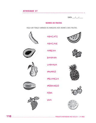 ATIVIDADE 37

                                                                           DATA ___/___/____


                                                NOMES DE FRUTAS

                             FAÇA UM TRAÇO UNINDO AS IMAGENS AOS NOMES DAS FRUTAS.




                                                  ABACATE


                                                  ABACAXI


                                                  AMEIXA


                                                  BANANA


                                                  LARANJA


                                                  MAMÃO


                                                  MELANCIA


                                                  MORANGO


                                                  PÊRA


                                                  UVA




         118                                              	 PROJETO INTENSIVO NO CICLO I – 3O ANO




25983004 miolo.indd 118                                                                             29.01.08 16:48:05
 