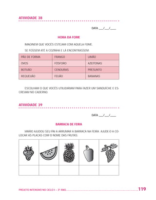 ATIVIDADE 38

                                                                       DATA ___/___/____


                                                 HORA DA FOME

                          IMAGINEM QUE VOCÊS ESTEJAM COM AQUELA FOME.

                          SE FOSSEM ATÉ A COZINHA E LÁ ENCONTRASSEM:

                      PÃO DE FORMA             FRANGO              LIMÃO

                      OVOS                     FÓSFORO             AZEITONAS

                      BOTIJÃO                  CENOURAS            PRESUNTO

                      REQUEIJÃO                FEIJÃO              BANANAS



                       ESCOLHAM O QUE VOCÊS UTILIZARIAM PARA FAZER UM SANDUÍCHE E ES-
                   CREVAM NO CADERNO.



                   ATIVIDADE 39

                                                                       DATA ___/___/____


                                                BARRACA DE FEIRA

                       MÁRIO AJUDOU SEU PAI A ARRUMAR A BARRACA NA FEIRA. AJUDE-O A CO-
                   LOCAR AS PLACAS COM O NOME DAS FRUTAS:




                   PROJETO INTENSIVO NO CICLO I – 3O ANO	                                  119


25983004 miolo.indd 119                                                                     29.01.08 16:48:06
 