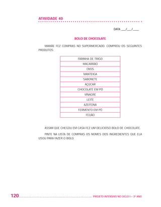 ATIVIDADE 40

                                                                           DATA ___/___/____


                                               BOLO DE CHOCOLATE

                             MAMÃE FEZ COMPRAS NO SUPERMERCADO. COMPROU OS SEGUINTES
                          PRODUTOS:

                                                 FARINHA DE TRIGO
                                                    MACARRÃO
                                                       OVOS
                                                     MANTEIGA
                                                     SABONETE
                                                      AÇÚCAR
                                                 CHOCOLATE EM PÓ
                                                     VINAGRE
                                                       LEITE
                                                     AZEITONA
                                                 FERMENTO EM PÓ
                                                      FEIJÃO



                             ASSIM QUE CHEGOU EM CASA FEZ UM DELICIOSO BOLO DE CHOCOLATE.

                             PINTE NA LISTA DE COMPRAS OS NOMES DOS INGREDIENTES QUE ELA
                          USOU PARA FAZER O BOLO.




         120                                              	 PROJETO INTENSIVO NO CICLO I – 3O ANO




25983004 miolo.indd 120                                                                             29.01.08 16:48:06
 