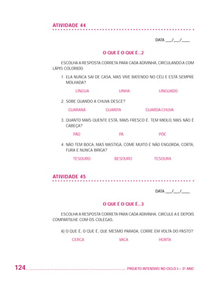 ATIVIDADE 44

                                                                             DATA ___/___/____


                                                  O QUE É O QUE É...2

                              ESCOLHA A RESPOSTA CORRETA PARA CADA ADIVINHA, CIRCULANDO-A COM
                          LÁPIS COLORIDO.

                              1.  LA NUNCA SAI DE CASA, MAS VIVE BATENDO NO CÉU E ESTÁ SEMPRE
                                 E
                                 MOLHADA?

                                     LÍNGUA 			          LINHA			              LINGUADO

                              2.  OBE QUANDO A CHUVA DESCE?
                                 S

                                 GUARANÁ		         GUARITA		            GUARDA-CHUVA

                              3.  UANTO MAIS QUENTE ESTÁ, MAIS FRESCO É. TEM MIOLO, MAS NÃO É
                                 Q
                                 CABEÇA?

                                   PÃO			                PÁ 			                PÕE

                              4.  ÃO TEM BOCA, MAS MASTIGA, COME MUITO E NÃO ENGORDA, CORTA,
                                 N
                                 FURA E NUNCA BRIGA?

                                   TESOURO		           BESOURO		            TESOURA



                          ATIVIDADE 45

                                                                             DATA ___/___/____


                                                  O QUE É O QUE É...3

                             ESCOLHA A RESPOSTA CORRETA PARA CADA ADIVINHA. CIRCULE-A E DEPOIS
                          COMPARTILHE COM OS COLEGAS.

                              A) O QUE É, O QUE É, QUE MESMO PARADA, CORRE EM VOLTA DO PASTO?

                                   CERCA			              VACA			               HORTA




         124                                                	 PROJETO INTENSIVO NO CICLO I – 3O ANO




25983004 miolo.indd 124                                                                               29.01.08 16:48:07
 
