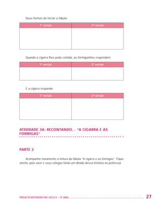 Duas formas de iniciar a fábula:

                                   1ª versão                            2ª versão




                         Quando a cigarra lhes pede comida, as formiguinhas respondem:

                                   1ª versão                            2ª versão




                         E a cigarra responde:

                                   1ª versão                            2ª versão




                   Atividade 3A: Recontando... “A cigarra e as
                   formigas”



                   PARTE 2

                       Acompanhe novamente a leitura da fábula “A cigarra e as formigas”. Fique
                   atento, pois você e seus colegas farão um ditado dessa história ao professor.




                   PROJETO INTENSIVO NO CICLO I – 3O ANO	                                          27


25983004 miolo.indd 27                                                                             29.01.08 16:47:45
 