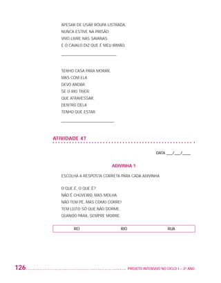 Apesar de usar roupa listrada,
                             Nunca estive na prisão;
                             Vivo livre nas savanas
                             E o cavalo diz que é meu irmão.

                             ___________________________



                             tenho casa para morar,
                             mas com ela
                             devo andar.
                             se o rio tiver
                             que atravessar,
                             dentro dela
                             tenho que estar.

                             __________________________



                          ATIVIDADE 47

                                                                                DATA ___/___/____


                                                       ADIVINHA 1

                             ESCOLHA A RESPOSTA CORRETA PARA CADA ADIVINHA


                             O QUE É, O QUE É?
                             NÃO É CHUVEIRO, MAS MOLHA.
                             NÃO TEM PÉ, MAS COMO CORRE!
                             TEM LEITO SÓ QUE NÃO DORME.
                             QUANDO PÁRA, SEMPRE MORRE.


                                   REI                     RIO                        RUA




         126                                                   	 PROJETO INTENSIVO NO CICLO I – 3O ANO




25983004 miolo.indd 126                                                                                  29.01.08 16:48:07
 