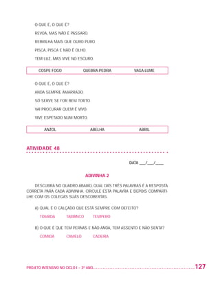 O QUE É, O QUE É?

                          REVOA, MAS NÃO É PÁSSARO.

                          REBRILHA MAIS QUE OURO PURO.

                          PISCA, PISCA E NÃO É OLHO.

                          TEM LUZ, MAS VIVE NO ESCURO.

                           COSPE FOGO              QUEBRA-PEDRA          VAGA-LUME


                          O QUE É, O QUE É?

                          ANDA SEMPRE AMARRADO.

                          SÓ SERVE SE FOR BEM TORTO.

                          VAI PROCURAR QUEM É VIVO.

                          VIVE ESPETADO NUM MORTO.

                              ANZOL                    ABELHA                ABRIL



                   ATIVIDADE 48

                                                                       DATA ___/___/____


                                                    ADIVINHA 2

                       DESCUBRA NO QUADRO ABAIXO, QUAL DAS TRÊS PALAVRAS É A RESPOSTA
                   CORRETA PARA CADA ADIVINHA. CIRCULE ESTA PALAVRA E DEPOIS COMPARTI-
                   LHE COM OS COLEGAS SUAS DESCOBERTAS.

                          A)	QUAL É O CALÇADO QUE ESTÁ SEMPRE COM DEFEITO?

                          	 TOMADA	      TAMANCO	       TEMPERO

                          B)  QUE É QUE TEM PERNAS E NÃO ANDA, TEM ASSENTO E NÃO SENTA?
                             O

                          	 COMIDA	      CAMELO	        CADEIRA




                   PROJETO INTENSIVO NO CICLO I – 3O ANO	                                  127


25983004 miolo.indd 127                                                                     29.01.08 16:48:07
 