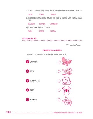 C) QUAL É O ÚNICO PRATO QUE A COZINHEIRA NÃO SABE FAZER DIREITO?

                             	 TINTA		      TORTA		      TEMPO

                             D)  UEM TEM UMA PERNA MAIOR DO QUE A OUTRA, MAS NUNCA MAN-
                                Q
                                CA?

                             	 RELÓGIO	     ESCADA	      ARMÁRIO

                             E)	 UEM TEM BARRIGA ATRÁS?
                               Q

                             	 PNEU		       PONTA		      PERNA



                          ATIVIDADE 49

                                                                            DATA ___/___/____


                                                ENUMERE OS ANIMAIS

                             ENUMERE OS ANIMAIS DE ACORDO COM A INDICACÃO:



                             	 1 CARACOL
                              	


                             	 2 PEIXE
                             	


                             	 3 BORBOLETA
                             	


                             	 4 SAPO
                             	


                             	 5 ARANHA




         128                                               	 PROJETO INTENSIVO NO CICLO I – 3O ANO




25983004 miolo.indd 128                                                                              29.01.08 16:48:08
 