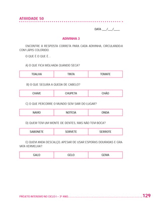 ATIVIDADE 50

                                                                    DATA ___/___/____


                                                    ADIVINHA 3

                      ENCONTRE A RESPOSTA CORRETA PARA CADA ADIVINHA, CIRCULANDO-A
                   COM LÁPIS COLORIDO.

                          O QUE É O QUE É...


                          A) O QUE FICA MOLHADA QUANDO SECA?

                              TOALHA                   TINTA             TOMATE


                          B) O QUE SEGURA A QUEDA DE CABELO?

                              CHAVE                   CHUPETA             CHÃO


                          C) O QUE PERCORRE O MUNDO SEM SAIR DO LUGAR?

                               NAVIO                  NOTÍCIA             ONDA


                          D) QUEM TEM UM MONTE DE DENTES, MAS NÃO TEM BOCA?

                             SABONETE                 SORVETE            SERROTE


                       E) QUEM ANDA DESCALÇO, APESAR DE USAR ESPORAS DOURADAS E GRA-
                   VATA VERMELHA?

                               GALO                     GELO              GEMA




                   PROJETO INTENSIVO NO CICLO I – 3O ANO	                               129


25983004 miolo.indd 129                                                                  29.01.08 16:48:08
 