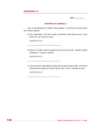 ATIVIDADE 51

                                                                             DATA ___/___/____


                                               ADIVINHA DE ANIMAIS 2

                              LEIA AS INFORMAÇÕES SOBRE CADA ANIMAL E ESCREVA AS RESPOSTAS
                          NO ESPAÇO ABAIXO:

                             A)  OU GRANDÃO E USO MEU NARIZ COMPRIDO PARA BEBER ÁGUA. VOCÊ
                                S
                                PODE ATÉ ME VER NO CIRCO.

                             	 QUEM SOU EU?

                             _____________________________________


                             B)  ASSO O TEMPO TODO PULANDO DE GALHO EM GALHO. ADORO COMER
                                P
                                BANANAS E COÇAR A CABEÇA.

                             	 QUEM SOU EU?

                             ____________________________________


                             C)  OU PEQUENA, MAS MINHA PICADA CAUSA UMA GRANDE DOR. DO PÓLEN
                                S
                                PRODUZO UM ALIMENTO MUITO BOM, QUE VOCÊS CHAMAM DE MEL.

                             	 QUEM SOU EU ?

                             ____________________________________




         130                                                	 PROJETO INTENSIVO NO CICLO I – 3O ANO




25983004 miolo.indd 130                                                                               29.01.08 16:48:08
 