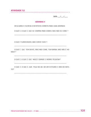 ATIVIDADE 52

                                                                         DATA ___/___/____


                                                    ADIVINHA 4

                          DESCUBRA E ESCREVA A RESPOSTA CORRETA PARA CADA ADIVINHA.

                          O QUE É, O QUE É, QUE SE COMPRA PARA COMER, MAS NÃO SE COME ?

                          –––––––––––––––––––––––––––––––––––––––––––––––––––––––––––––––



                          O QUE É SURDO-MUDO, MAS CONTA TUDO ?

                          –––––––––––––––––––––––––––––––––––––––––––––––––––––––––––––––

                      O QUE É QUE TEM DENTE, MAS NÃO COME, TEM BARBA, MAS NÃO É HO-
                   MEM ?

                          –––––––––––––––––––––––––––––––––––––––––––––––––––––––––––––––

                          O QUE É, O QUE É, QUE NASCE GRANDE E MORRE PEQUENA?

                          –––––––––––––––––––––––––––––––––––––––––––––––––––––––––––––––

                          O QUE É, O QUE É, QUE PULA NO AR, DÁ UM ESTOURO E VIRA DO AVES-
                   SO?

                          –––––––––––––––––––––––––––––––––––––––––––––––––––––––––––––––




                   PROJETO INTENSIVO NO CICLO I – 3O ANO	                                    131


25983004 miolo.indd 131                                                                       29.01.08 16:48:08
 