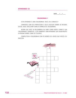 ATIVIDADE 53

                                                                             DATA ___/___/____


                                                    CRUZADINHA 1

                              ESTA ATIVIDADE É UMA CRUZADINHA. VOCÊ JÁ A CONHECE?

                             CONVERSE COM SEU PROFESSOR E SEUS COLEGAS SOBRE AS REGRAS
                          DESSE JOGO. DISCUTAM COMO SE BRINCA DE CRUZADINHA.

                              AGORA QUE VOCÊ JÁ RELEMBROU OU SABE COMO FAZER, COMECE SUA
                          CRUZADINHA E DIVIRTA-SE. ESTÁ TAMBÉM É UMA ATIVIDADE QUE AJUDA MUITO
                          A PENSAR SOBRE COMO SE ESCREVE.

                             COMPLETEM A CRUZADINHA COM OS NOMES DE JOGOS QUE VOCÊS CO-
                          NHECEM:




         132                                                	 PROJETO INTENSIVO NO CICLO I – 3O ANO




25983004 miolo.indd 132                                                                               29.01.08 16:48:09
 