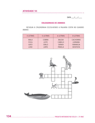 ATIVIDADE 55

                                                                          DATA ___/___/____


                                            CRUZADINHAS DE ANIMAIS

                              RESOLVA A CRUZADINHA ESCOLHENDO A PALAVRA CERTA NO QUADRO
                          ABAIXO.


                             4 LETRAS        5 LETRAS        6 LETRAS            8 LETRAS

                               MALA           COBRA           BALEIA            CACHORRO
                               FOCA            LEITE          CABELO             LIVRARIA
                               GATO           GRILO           GIRAFA            FARMÁCIA
                               LEÃO           LÁPIS           PANELA             DENTISTA




         134                                             	 PROJETO INTENSIVO NO CICLO I – 3O ANO




25983004 miolo.indd 134                                                                            29.01.08 16:48:12
 