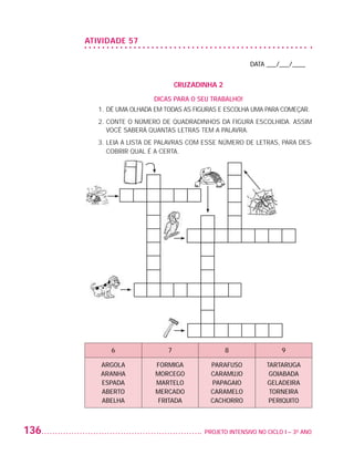 ATIVIDADE 57

                                                                             DATA ___/___/____


                                                      CRUZADINHA 2
                                             DICAS PARA O SEU TRABALHO!
                             1. DÊ UMA OLHADA EM TODAS AS FIGURAS E ESCOLHA UMA PARA COMEÇAR.
                             2.  ONTE O NÚMERO DE QUADRADINHOS DA FIGURA ESCOLHIDA. ASSIM
                                C
                                VOCÊ SABERÁ QUANTAS LETRAS TEM A PALAVRA.
                             3.  EIA A LISTA DE PALAVRAS COM ESSE NÚMERO DE LETRAS, PARA DES-
                                L
                                COBRIR QUAL É A CERTA.




                                6                 7                  8                  9

                             ARGOLA           FORMIGA          PARAFUSO            TARTARUGA
                             ARANHA           MORCEGO          CARAMUJO             GOIABADA
                             ESPADA           MARTELO          PAPAGAIO            GELADEIRA
                             ABERTO           MERCADO          CARAMELO             TORNEIRA
                             ABELHA            FRITADA         CACHORRO             PERIQUITO



         136                                                	 PROJETO INTENSIVO NO CICLO I – 3O ANO




25983004 miolo.indd 136                                                                               29.01.08 16:48:13
 
