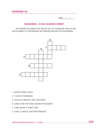 ATIVIDADE 58

                                                                    DATA ___/___/____


                                  CRUZADINHA – O QUE OS BICHOS COMEM?

                      DESCUBRAM OS NOMES DOS BICHOS QUE SE ALIMENTAM COM OS PRO-
                   DUTOS ABAIXO E ESCREVAM-NOS NO NÚMERO INDICADO NA CRUZADINHA:



                                                                6


                                                            1
                                                      5


                                 2



                                      3



                           4




                   1. Adora comer queijo

                   2. É louco por banana

                   3. gosta de minhoca, mas sem anzol

                   4. Larga tudo por uma cenoura fresquinha

                   5. Come milho o tempo todo

                   6. O mel é uma de suas preferências




                   PROJETO INTENSIVO NO CICLO I – 3O ANO	                               137


25983004 miolo.indd 137                                                                  29.01.08 16:48:13
 