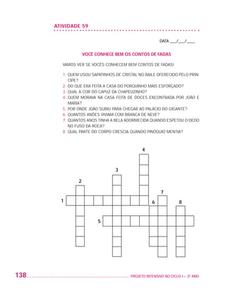 ATIVIDADE 59

                                                                             DATA ___/___/____


                                        VOCÊ CONHECE BEM OS CONTOS DE FADAS

                             VAMOS VER SE VOCÊS CONHECEM BEM CONTOS DE FADAS!

                             1.  UEM USOU SAPATINHOS DE CRISTAL NO BAILE OFERECIDO PELO PRÍN-
                                Q
                                CIPE?
                             2. DO QUE ERA FEITA A CASA DO PORQUINHO MAIS ESFORÇADO?
                             3. QUAL A COR DO CAPUZ DA CHAPEUZINHO?
                             4.  UEM MORAVA NA CASA FEITA DE DOCES ENCONTRADA POR JOÃO E
                                Q
                                MARIA?
                             5. POR ONDE JOÃO SUBIU PARA CHEGAR AO PALÁCIO DO GIGANTE?
                             6. QUANTOS ANÕES VIVIAM COM BRANCA DE NEVE?
                             7.  UANTOS ANOS TINHA A BELA ADORMECIDA QUANDO ESPETOU O DEDO
                                Q
                                NO FUSO DA ROCA?
                             8. QUAL PARTE DO CORPO CRESCIA QUANDO PINÓQUIO MENTIA?



                                                                   4



                                                      3

                                    2

                                                                             7
                            1                                            6              8


                                              5




         138                                                	 PROJETO INTENSIVO NO CICLO I – 3O ANO




25983004 miolo.indd 138                                                                               29.01.08 16:48:13
 