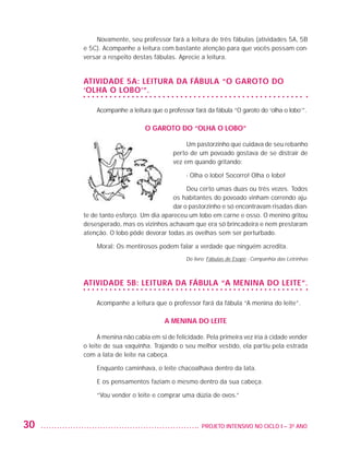Novamente, seu professor fará a leitura de três fábulas (atividades 5A, 5B
                         e 5C). Acompanhe a leitura com bastante atenção para que vocês possam con-
                         versar a respeito destas fábulas. Aprecie a leitura.


                         Atividade 5A: Leitura da fábula “O garoto do
                         ‘olha o lobo’”.

                             Acompanhe a leitura que o professor fará da fábula “O garoto do ‘olha o lobo’”.

                                                O garoto do “olha o lobo”

                                                               Um pastorzinho que cuidava de seu rebanho
                                                          perto de um povoado gostava de se distrair de
                                                          vez em quando gritando:

                                                               - Olha o lobo! Socorro! Olha o lobo!

                                                              Deu certo umas duas ou três vezes. Todos
                                                         os habitantes do povoado vinham correndo aju-
                                                         dar o pastorzinho e só encontravam risadas dian-
                         te de tanto esforço. Um dia apareceu um lobo em carne e osso. O menino gritou
                         desesperado, mas os vizinhos achavam que era só brincadeira e nem prestaram
                         atenção. O lobo pôde devorar todas as ovelhas sem ser perturbado.

                             Moral: Os mentirosos podem falar a verdade que ninguém acredita.
                                                               Do livro: Fábulas de Esopo - Companhia das Letrinhas



                         Atividade 5B: Leitura da fábula “A menina do leite”.

                             Acompanhe a leitura que o professor fará da fábula “A menina do leite”.

                                                       A menina do leite

                               A menina não cabia em si de felicidade. Pela primeira vez iria à cidade vender
                         o leite de sua vaquinha. Trajando o seu melhor vestido, ela partiu pela estrada
                         com a lata de leite na cabeça.

                             Enquanto caminhava, o leite chacoalhava dentro da lata.

                             E os pensamentos faziam o mesmo dentro da sua cabeça.

                             “Vou vender o leite e comprar uma dúzia de ovos.”



         30                                                         	 PROJETO INTENSIVO NO CICLO I – 3O ANO




25983004 miolo.indd 30                                                                                                29.01.08 16:47:46
 