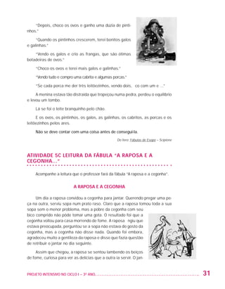 “Depois, choco os ovos e ganho uma dúzia de pinti-
                   nhos.”

                        “Quando os pintinhos crescerem, terei bonitos galos
                   e galinhas.”

                       “Vendo os galos e crio as frangas, que são ótimas
                   botadeiras de ovos.”

                         “Choco os ovos e terei mais galos e galinhas.”

                         “Vendo tudo e compro uma cabrita e algumas porcas.”

                         “Se cada porca me der três leitõezinhos, vendo dois, fico com um e ...”

                        A menina estava tão distraída que tropeçou numa pedra, perdeu o equilíbrio
                   e levou um tombo.

                         Lá se foi o leite branquinho pelo chão.

                        E os ovos, os pintinhos, os galos, as galinhas, os cabritos, as porcas e os
                   leitõezinhos pelos ares.

                         Não se deve contar com uma coisa antes de consegui-la.
                                                                       Do livro: Fábulas de Esopo – Scipione



                   Atividade 5C Leitura da Fábula “A raposa e a
                   cegonha...”

                         Acompanhe a leitura que o professor fará da fábula “A raposa e a cegonha”.


                                              A raposa e a cegonha

                        Um dia a raposa convidou a cegonha para jantar. Querendo pregar uma pe-
                   ça na outra, serviu sopa num prato raso. Claro que a raposa tomou toda a sua
                   sopa sem o menor problema, mas a pobre da cegonha com seu
                   bico comprido não pôde tomar uma gota. O resultado foi que a
                   cegonha voltou para casa morrendo de fome. A raposa fingiu que
                   estava preocupada, perguntou se a sopa não estava do gosto da
                   cegonha, mas a cegonha não disse nada. Quando foi embora,
                   agradeceu muito a gentileza da raposa e disse que fazia questão
                   de retribuir o jantar no dia seguinte.

                        Assim que chegou, a raposa se sentou lambendo os beiços
                   de fome, curiosa para ver as delícias que a outra ia servir. O jan-


                   PROJETO INTENSIVO NO CICLO I – 3O ANO	                                                      31


25983004 miolo.indd 31                                                                                         29.01.08 16:59:54
 