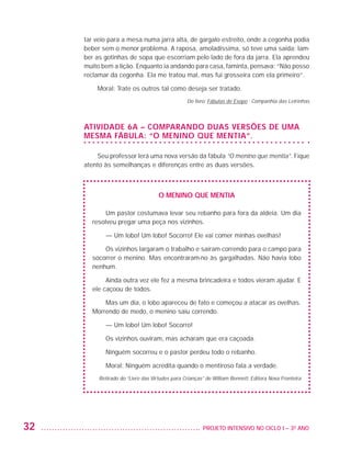 tar veio para a mesa numa jarra alta, de gargalo estreito, onde a cegonha podia
                         beber sem o menor problema. A raposa, amoladíssima, só teve uma saída: lam-
                         ber as gotinhas de sopa que escorriam pelo lado de fora da jarra. Ela aprendeu
                         muito bem a lição. Enquanto ia andando para casa, faminta, pensava: “Não posso
                         reclamar da cegonha. Ela me tratou mal, mas fui grosseira com ela primeiro”.

                             Moral: Trate os outros tal como deseja ser tratado.
                                                                    Do livro: Fábulas de Esopo - Companhia das Letrinhas




                         Atividade 6A – Comparando duas versões de uma
                         mesma fábula: “O menino que mentia”.

                             Seu professor lerá uma nova versão da fábula “O menino que mentia”. Fique
                         atento às semelhanças e diferenças entre as duas versões.



                                                        O menino que mentia

                                Um pastor costumava levar seu rebanho para fora da aldeia. Um dia
                           resolveu pregar uma peça nos vizinhos.

                                — Um lobo! Um lobo! Socorro! Ele vai comer minhas ovelhas!

                               Os vizinhos largaram o trabalho e saíram correndo para o campo para
                           socorrer o menino. Mas encontraram-no às gargalhadas. Não havia lobo
                           nenhum.

                                Ainda outra vez ele fez a mesma brincadeira e todos vieram ajudar. E
                           ele caçoou de todos.

                               Mas um dia, o lobo apareceu de fato e começou a atacar as ovelhas.
                           Morrendo de medo, o menino saiu correndo.

                                — Um lobo! Um lobo! Socorro!

                                Os vizinhos ouviram, mas acharam que era caçoada.

                                Ninguém socorreu e o pastor perdeu todo o rebanho.

                                Moral: Ninguém acredita quando o mentiroso fala a verdade.
                              Retirado do “Livro das Virtudes para Crianças” de William Bennett. Editora Nova Fronteira 




         32                                                               	 PROJETO INTENSIVO NO CICLO I – 3O ANO




25983004 miolo.indd 32                                                                                                     29.01.08 16:47:46
 