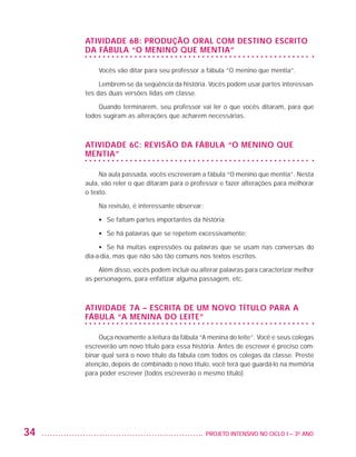 Atividade 6B: Produção oral com destino escrito
                         da fábula “O menino que mentia”

                             Vocês vão ditar para seu professor a fábula “O menino que mentia”.

                              Lembrem-se da seqüência da história. Vocês podem usar partes interessan-
                         tes das duas versões lidas em classe.

                             Quando terminarem, seu professor vai ler o que vocês ditaram, para que
                         todos sugiram as alterações que acharem necessárias.



                         Atividade 6C: Revisão da fábula “O menino que
                         mentia”

                              Na aula passada, vocês escreveram a fábula “O menino que mentia”. Nesta
                         aula, vão reler o que ditaram para o professor e fazer alterações para melhorar
                         o texto.

                             Na revisão, é interessante observar:

                             •	 Se faltam partes importantes da história;

                             •	 Se há palavras que se repetem excessivamente;

                              •	 Se há muitas expressões ou palavras que se usam nas conversas do
                         dia-a-dia, mas que não são tão comuns nos textos escritos.

                             Além disso, vocês podem incluir ou alterar palavras para caracterizar melhor
                         as personagens, para enfatizar alguma passagem, etc.



                         Atividade 7A – Escrita de um novo título para a
                         fábula “A menina do leite”

                              Ouça novamente a leitura da fábula “A menina do leite”. Você e seus colegas
                         escreverão um novo título para essa história. Antes de escrever é preciso com-
                         binar qual será o novo título da fábula com todos os colegas da classe. Preste
                         atenção, depois de combinado o novo título, você terá que guardá-lo na memória
                         para poder escrever (todos escreverão o mesmo título).




         34                                                      	 PROJETO INTENSIVO NO CICLO I – 3O ANO




25983004 miolo.indd 34                                                                                      29.01.08 16:47:46
 