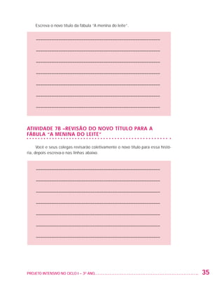 Escreva o novo título da fábula “A menina do leite”.


                         ––––––––––––––––––––––––––––––––––––––––––––––––––––––––

                         ––––––––––––––––––––––––––––––––––––––––––––––––––––––––

                         ––––––––––––––––––––––––––––––––––––––––––––––––––––––––

                         ––––––––––––––––––––––––––––––––––––––––––––––––––––––––

                         ––––––––––––––––––––––––––––––––––––––––––––––––––––––––

                         ––––––––––––––––––––––––––––––––––––––––––––––––––––––––

                         ––––––––––––––––––––––––––––––––––––––––––––––––––––––––



                   Atividade 7B –Revisão do novo título para a
                   fábula “A menina do leite”

                         Você e seus colegas revisarão coletivamente o novo título para essa histó-
                   ria, depois escreva-o nas linhas abaixo.



                         ––––––––––––––––––––––––––––––––––––––––––––––––––––––––

                         ––––––––––––––––––––––––––––––––––––––––––––––––––––––––

                         ––––––––––––––––––––––––––––––––––––––––––––––––––––––––

                         ––––––––––––––––––––––––––––––––––––––––––––––––––––––––

                         ––––––––––––––––––––––––––––––––––––––––––––––––––––––––

                         ––––––––––––––––––––––––––––––––––––––––––––––––––––––––

                         ––––––––––––––––––––––––––––––––––––––––––––––––––––––––




                   PROJETO INTENSIVO NO CICLO I – 3O ANO	                                             35


25983004 miolo.indd 35                                                                                31.01.08 12:25:04
 