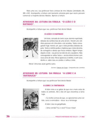 Mais uma vez, seu professor fará a leitura de três fábulas (atividades 8A,
                         8B e 8C). Acompanhe a leitura com bastante atenção para que vocês possam
                         conversar a respeito destas fábulas. Aprecie a leitura.


                         Atividade 8A: Leitura da fábula “O leão e o
                         ratinho”.

                             Acompanhe a leitura que seu professor fará desta fábula

                                                    O leão e o ratinho

                                                    Um leão, cansado de tanto caçar, dormia espichado
                                               debaixo da sombra boa de uma árvore. Vieram uns rati-
                                               nhos passear em cima dele e ele acordou. Todos conse-
                                               guiram fugir, menos um, que o leão prendeu debaixo da
                                               pata. Tanto o ratinho pediu e implorou que o leão desistiu
                                               de esmagá-lo e deixou que fosse embora. Algum tempo
                                               depois o leão ficou preso na rede de uns caçadores. Não
                                               conseguindo se soltar, fazia a floresta inteira tremer com
                                               seus urros de raiva. Nisso apareceu o ratinho, e com seus
                                               dentes afiados roeu as cordas e soltou o leão.

                                Moral: Uma boa ação ganha outra.

                                                             Do livro: Fábulas de Esopo - Companhia das Letrinhas



                         Atividade 8B: Leitura da fábula “A lebre e a
                         tartaruga”

                             Acompanhe a leitura que seu professor fará desta fábula

                                                  A lebre e a tartaruga
                                                    A lebre vivia a se gabar de que era o mais veloz de
                                                todos os animais. Até o dia em que encontrou a tarta-
                                                ruga.

                                                     – Eu tenho certeza de que, se apostarmos uma cor-
                                                rida, serei a vencedora – desafiou a tartaruga.

                                                     A lebre caiu na gargalhada.

                                                     – Uma corrida? Eu e você? Essa é boa!



         36                                                       	 PROJETO INTENSIVO NO CICLO I – 3O ANO




25983004 miolo.indd 36                                                                                              29.01.08 16:47:46
 