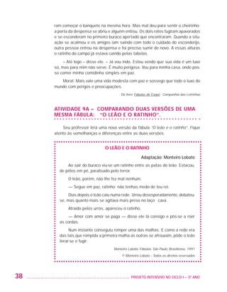 ram começar o banquete na mesma hora. Mas mal deu para sentir o cheirinho:
                         a porta da despensa se abriu e alguém entrou. Os dois ratos fugiram apavorados
                         e se esconderam no primeiro buraco apertado que encontraram. Quando a situ-
                         ação se acalmou e os amigos iam saindo com todo o cuidado do esconderijo,
                         outra pessoa entrou na despensa e foi preciso sumir de novo. A essas alturas
                         o ratinho do campo já estava caindo pelas tabelas.
                              – Até logo – disse ele. – Já vou indo. Estou vendo que sua vida é um luxo
                         só, mas para mim não serve. É muito perigosa. Vou para minha casa, onde pos-
                         so comer minha comidinha simples em paz.
                            Moral: Mais vale uma vida modesta com paz e sossego que todo o luxo do
                         mundo com perigos e preocupações.
                                                             Do livro: Fábulas de Esopo - Companhia das Letrinhas



                         Atividade 9A – Comparando duas versões de uma
                         mesma fábula: “O leão e o ratinho”.

                             Seu professor lerá uma nova versão da fábula “O leão e o ratinho”. Fique
                         atento às semelhanças e diferenças entre as duas versões.


                                                    O leão e o ratinho

                                                                           Adaptação: Monteiro Lobato
                               Ao sair do buraco viu-se um ratinho entre as patas do leão. Estacou,
                           de pêlos em pé, paralisado pelo terror.
                                O leão, porém, não lhe fez mal nenhum. 
                                — Segue em paz, ratinho; não tenhas medo de teu rei. 
                                Dias depois o leão caiu numa rede. Urrou desesperadamente, debateu-
                           se, mas quanto mais se agitava mais preso no laço ficava.
                                Atraído pelos urros, apareceu o ratinho.
                               — Amor com amor se paga — disse ele lá consigo e pôs-se a roer
                           as cordas. 
                                 Num instante conseguiu romper uma das malhas. E como a rede era
                           das tais que rompida a primeira malha as outras se afrouxam, pôde o leão
                           livrar-se e fugir.
                                                         Monteiro Lobato. Fábulas. São Paulo, Brasiliense, 1991
                                                              © Monteiro Lobato – Todos os direitos reservados




         38                                                       	 PROJETO INTENSIVO NO CICLO I – 3O ANO




25983004 miolo.indd 38                                                                                              29.01.08 16:47:46
 