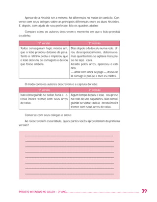 Apesar de a história ser a mesma, há diferenças no modo de contá-la. Con-
                   verse com seus colegas sobre as principais diferenças entre as duas histórias.
                   E, depois, com ajuda de seu professor, leia os quadros abaixo:

                        Compare como os autores descrevem o momento em que o leão prendeu
                   o ratinho:

                                   1ª versão                                  2ª versão
                     Todos conseguiram fugir, menos um,        Dias depois o leão caiu numa rede. Ur-
                     que o leão prendeu debaixo da pata.       rou desesperadamente, debateu-se,
                     Tanto o ratinho pediu e implorou que      mas quanto mais se agitava mais pre-
                     o leão desistiu de esmagá-lo e deixou     so no laço ficava.
                     que fosse embora.                         Atraído pelos urros, apareceu o rati-
                                                               nho.
                                                               — Amor com amor se paga — disse ele
                                                               lá consigo e pôs-se a roer as cordas. 

                         O modo como os autores descrevem o a captura do leão:
                                   1ª versão                                  2ª versão
                     Não conseguindo se soltar, fazia a flo-   Algum tempo depois o leão ficou preso
                     resta inteira tremer com seus urros       na rede de uns caçadores. Não conse-
                     de raiva.                                 guindo se soltar, fazia a floresta inteira
                                                               tremer com seus urros de raiva.

                         Converse com seus colegas e anote:

                       Ao reescreverem essa fábula, quais partes vocês aproveitariam da primeira
                   versão?


                         ––––––––––––––––––––––––––––––––––––––––––––––––––––––––––––––
                         –––––––––––––––––––––––––––––––––––––––––––––––––––––––––
                         –––––––––––––––––––––––––––––––––––––––––––––––––––––––––
                         –––––––––––––––––––––––––––––––––––––––––––––––––––––––––
                         –––––––––––––––––––––––––––––––––––––––––––––––––––––––––
                         –––––––––––––––––––––––––––––––––––––––––––––––––––––––––
                         –––––––––––––––––––––––––––––––––––––––––––––––––––––––––
                         –––––––––––––––––––––––––––––––––––––––––––––––––––––––––




                   PROJETO INTENSIVO NO CICLO I – 3O ANO	                                                   39


25983004 miolo.indd 39                                                                                      31.01.08 12:25:05
 