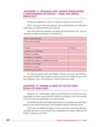 Atividade 11: Pesquisa com outros professores
                         e funcionários da escola - “Qual sua fábula
                         predileta?”.

                             O professor organizará a classe em grupos de quatro ou cinco alunos.
                             Você e seu grupo farão uma pesquisa com os funcionários da escola para
                         saber quais as fábulas prediletas de cada um.
                              Para cada entrevista realizada, seu grupo precisa preencher esta ficha, as-
                         sinalando as fábulas prediletas, no máximo três.

                          Nome do pesquisado
                          Setor onde trabalha:


                          Fábulas                                                  Predileta
                          A cigarra e as formigas
                          O leão e o ratinho
                          A raposa e a cegonha
                          O ratinho da cidade e o |ratinho do campo
                          A lebre e a tartaruga
                          A raposa e o corvo
                          O menino que mentia

                              Ao final da pesquisa vocês vão tabular e escrever uma lista representativa
                         do resultado colhido. Vocês poderão colocar esta lista no livrinho em que reuni-
                         rão as fábulas e que será destinado à sala de Leitura da escola.


                         Atividade 12: passar a limpo os textos para
                         reuni-los num livro.

                              Chegamos ao final do projeto. Agora seu professor definirá qual o texto que
                         cada dupla de alunos deverá passar a limpo (as produções orais com destino
                         escrito, as listas de personagens, os novos títulos).
                             Ela também providenciará o papel especial para essa produção, para que vocês
                         possam reunir tudo no livrinho que será destinado à Sala de Leitura da escola.
                             Como você vai trabalhar em dupla, é interessante que a tarefa seja dividida:
                         uma parte do texto será escrita por você e ditada pelo seu colega. Depois de um
                         tempo, os papéis se invertem.


         42                                                      	 PROJETO INTENSIVO NO CICLO I – 3O ANO




25983004 miolo.indd 42                                                                                      31.01.08 12:25:05
 