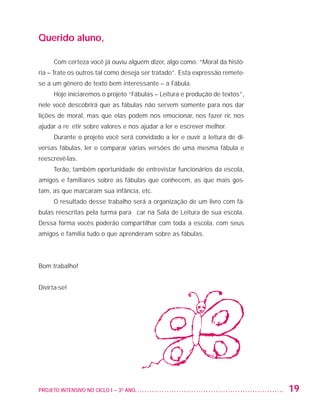 Querido aluno,

                         Com certeza você já ouviu alguém dizer, algo como: “Moral da histó-
                   ria – Trate os outros tal como deseja ser tratado”. Esta expressão remete-
                   se a um gênero de texto bem interessante – a Fábula.
                         Hoje iniciaremos o projeto “Fábulas – Leitura e produção de textos”,
                   nele você descobrirá que as fábulas não servem somente para nos dar
                   lições de moral, mas que elas podem nos emocionar, nos fazer rir, nos
                   ajudar a refletir sobre valores e nos ajudar a ler e escrever melhor.
                         Durante o projeto você será convidado a ler e ouvir a leitura de di-
                   versas fábulas, ler e comparar várias versões de uma mesma fábula e
                   reescrevê-las.
                         Terão, também oportunidade de entrevistar funcionários da escola,
                   amigos e familiares sobre as fábulas que conhecem, as que mais gos-
                   tam, as que marcaram sua infância, etc.
                         O resultado desse trabalho será a organização de um livro com fá-
                   bulas reescritas pela turma para ficar na Sala de Leitura de sua escola.
                   Dessa forma vocês poderão compartilhar com toda a escola, com seus
                   amigos e família tudo o que aprenderam sobre as fábulas.




                   Bom trabalho!


                   Divirta-se!




                   PROJETO INTENSIVO NO CICLO I – 3O ANO	                                       19


25983004 miolo.indd 19                                                                          29.01.08 16:47:44
 