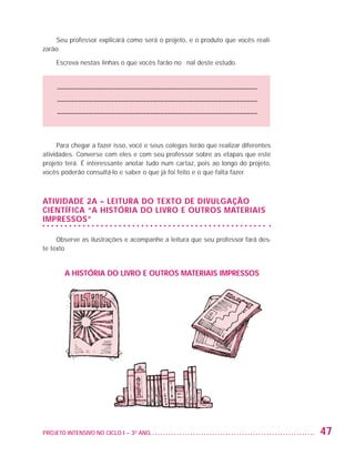 Seu professor explicará como será o projeto, e o produto que vocês reali-
                   zarão.

                         Escreva nestas linhas o que vocês farão no final deste estudo.


                         –––––––––––––––––––––––––––––––––––––––––––––––––––––––––
                         –––––––––––––––––––––––––––––––––––––––––––––––––––––––––
                         –––––––––––––––––––––––––––––––––––––––––––––––––––––––––



                         Para chegar a fazer isso, você e seus colegas terão que realizar diferentes
                   atividades. Converse com eles e com seu professor sobre as etapas que este
                   projeto terá. É interessante anotar tudo num cartaz, pois ao longo do projeto,
                   vocês poderão consultá-lo e saber o que já foi feito e o que falta fazer.



                   ATIVIDADE 2A – Leitura do texto de divulgação
                   científica “A história do livro e outros materiais
                   impressos”

                        Observe as ilustrações e acompanhe a leitura que seu professor fará des-
                   te texto


                           A HISTÓRIA DO LIVRO E OUTROS MATERIAIS IMPRESSOS




                   PROJETO INTENSIVO NO CICLO I – 3O ANO	                                              47


25983004 miolo.indd 47                                                                                 29.01.08 16:47:48
 