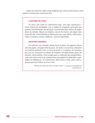 Depois de conversar sobre o que imaginam que está escrito no texto, acom-
                         panhem a leitura que o professor fará.



                                A HISTÓRIA DO LIVRO

                                Os livros, tais como os conhecemos hoje, com capa, ilustrações e
                           letras impressas, produzidos com o auxílio de máquinas, passaram por
                           grandes transformações até alcançar o seu formato atual. Placas de argila,
                           peles de animais, tábuas de madeira, cascas de árvores são alguns dos
                           materiais que a humanidade já utilizou para que suas idéias, impressões
                           sobre o mundo e crenças religiosas ficassem registradas.

                                MATERIAIS VARIADOS

                                Os sumérios, por exemplo, tinham livros de barro. Os egípcios faziam
                           rolos de papiro, um papel feito de junco. Os maias e os astecas utilizavam
                           um material existente entre a casca da árvore e a madeira. Os romanos,
                           por sua vez, escreviam em tábuas de madeira. Na Idade Média, peles de
                           animais, como ovelhas, eram usadas para a confecção dos pergaminhos,
                           rolos com vários metros de comprimento, que podiam ser dobrados e guar-
                           dados em bibliotecas. Os manuscritos, livros feitos à mão, eram caros e
                           poucas pessoas tinham acesso a eles.
                                       Retirado da coleção De olho no mundo, volume 11, pequena enciclopédia da
                                                                                                revista Recreio.




         48                                                          	 PROJETO INTENSIVO NO CICLO I – 3O ANO




25983004 miolo.indd 48                                                                                             29.01.08 16:47:49
 