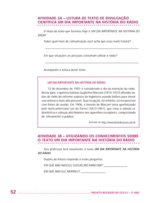 ATIVIDADE 3A – LEITURA DE TEXTO DE DIVULGAÇÃO
                         CIENTÍFICA UM DIA IMPORTANTE NA HISTÓRIA DO RÁDIO

                             O título do texto que leremos hoje é UM DIA IMPORTANTE NA HISTÓRIA DO
                         RÁDIO

                             Sobre qual meio de comunicação você acha que esse texto tratará?

                             _ ________________________________________________________________

                             Em que situações as pessoas costumam utilizar o rádio?

                             _ ________________________________________________________________

                             Acompanhe a leitura deste texto.



                                UM DIA IMPORTANTE NA HISTÓRIA DO RÁDIO

                                12 de dezembro de 1901 é considerado o dia da invenção do rádio.
                           Nesta data, o químico italiano Guglielmo Marconi (1874-1937) difundiu on-
                           das de rádio do extremo sudeste da Inglaterra usando balões para elevar
                           sua antena o mais alto possível. Sua recepção, no entanto, só era possível
                           com fones de ouvido. Em 1906, o invento de Marconi seria aperfeiçoado
                           pelo norte-americano Lee de Forest (1873-1961), que criou a válvula ra-
                           dioelétrica e colocou alto-falantes nos aparelhos receptores, conquistando
                           definitivamente o público.
                                                                Retirado de http://www.klickeducacao.com.br




                         ATIVIDADE 3B – UTILIZANDO OS CONHECIMENTOS SOBRE
                         O TEXTO UM DIA IMPORTANTE NA HISTÓRIA DO RÁDIO

                             Seu professor lerá novamente o texto UM DIA IMPORTANTE NA HISTÓRIA
                         DO RÁDIO

                             Depois da leitura responda a estas perguntas.

                             EM QUE ANO NASCEU GUGLIELMO MARCONI? ________________

                             EM QUE ANO ELE MORREU? _________________




         52                                                     	 PROJETO INTENSIVO NO CICLO I – 3O ANO




25983004 miolo.indd 52                                                                                        29.01.08 16:47:49
 