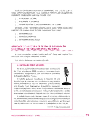 MARCONI É CONSIDERADO O INVENTOR DO RÁDIO. MAS O RÁDIO QUE ELE
                   CRIOU ERA DIFERENTE DOS DE HOJE. MARQUE A PRINCIPAL DIFERENÇA ENTRE
                   OS RÁDIOS CRIADOS POR MARCONI E OS DE HOJE.

                          (   ) O RÁDIO ERA ENORME
                          (   ) O SOM ERA ALTO DEMAIS
                          (   ) SÓ ERA POSSÍVEL OUVIR USANDO FONES DE OUVIDO.

                       EM 1906, LEE DE FOREST POSSIBILITOU QUE O RÁDIO FOSSE OUVIDO SEM
                   OS FONES DE OUVIDO. O QUE ELE FEZ PARA CONSEGUIR ISSO?

                          (   ) USOU UM BALÃO
                          (   ) USOU ALTO-FALANTES
                          (   ) USOU UMA ANTENA MAIOR


                   ATIVIDADE 3C – LEITURA DE TEXTO DE DIVULGAÇÃO
                   CIENTÍFICA A HISTÓRIA DO RÁDIO NO BRASIL

                       Você sabe como foi a história do rádio no Brasil? O que você imagina? Con-
                   verse com seus colegas sobre esse assunto.

                          Leia o texto abaixo para aprender sobre ele.

                              A história do rádio no Brasil

                              No Brasil, a primeira transmissão de rádio aconteceu no
                         dia 22 de setembro de 1922, durante as comemorações do
                         centenário da Independência, com o discurso do presidente
                         da República Epitácio Pessoa.
                               O rádio foi ganhando importância. Já nos anos 40, o rá-
                         dio tinha lugar de honra nos lares brasileiros: os programas de
                         notícias mantinham as pessoas informadas (o mais famoso
                         foi o Repórter Esso). Os programas de auditório e as novelas
                         radiofônicas (a primeira foi ao ar em 1940) cuidavam da diversão. No sécu-
                         lo 20, a tecnologia das comunicações evoluiu muito rapidamente, e o rádio
                         acompanhou essa tendência. Hoje ele também é transmitido pela Internet.
                              A verdade é que o rádio não morre nunca. A tecnologia está trazendo no-
                         vas possibilidades para essa mídia tão popular, que atinge ao mesmo tempo o
                         motorista de táxi, a dona-de-casa, o estudante universitário e o grande empre-
                         sário. O rádio é cultura, é entretenimento e é, principalmente, informação.
                                                                       Adaptado de http://www.radio.usp.br




                   PROJETO INTENSIVO NO CICLO I – 3O ANO	                                                    53


25983004 miolo.indd 53                                                                                       29.01.08 16:47:49
 