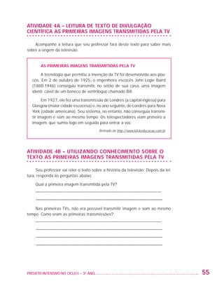 ATIVIDADE 4A – LEITURA DE TEXTO DE DIVULGAÇÃO
                   CIENTÍFICA AS PRIMEIRAS IMAGENS TRANSMITIDAS PELA TV

                       Acompanhe a leitura que seu professor fará deste texto para saber mais
                   sobre a origem da televisão.


                             As primeiras imagens transmitidas pela TV

                              A tecnologia que permitiu a invenção da TV foi desenvolvida aos pou-
                         cos. Em 2 de outubro de 1925, o engenheiro escocês John Logie Baird
                         (1888-1946) conseguiu transmitir, no sótão de sua casa, uma imagem
                         identificável de um boneco de ventríloquo chamado Bill.

                               Em 1927, ele fez uma transmissão de Londres (a capital inglesa) para
                         Glasgow (maior cidade escocesa) e, no ano seguinte, de Londres para Nova
                         York (cidade americana). Seu sistema, no entanto, não conseguia transmi-
                         tir imagem e som ao mesmo tempo. Os telespectadores viam primeiro a
                         imagem, que sumia logo em seguida para entrar a voz.
                                                              Retirado de http://www.klickeducacao.com.br




                   ATIVIDADE 4B – UTILIZANDO CONHECIMENTO SOBRE O
                   TEXTO AS PRIMEIRAS IMAGENS TRANSMITIDAS PELA TV

                        Seu professor vai reler o texto sobre a história da televisão. Depois da lei-
                   tura, responda às perguntas abaixo.

                          Qual a primeira imagem transmitida pela TV?
                          ––––––––––––––––––––––––––––––––––––––––––––––––––––––––––––––
                          –––––––––––––––––––––––––––––––––––––––––––––––––––––––––

                       Nas primeiras TVs, não era possível transmitir imagem e som ao mesmo
                   tempo. Como eram as primeiras transmissões?
                          ––––––––––––––––––––––––––––––––––––––––––––––––––––––––––––––
                          –––––––––––––––––––––––––––––––––––––––––––––––––––––––––
                          –––––––––––––––––––––––––––––––––––––––––––––––––––––––––
                          –––––––––––––––––––––––––––––––––––––––––––––––––––––––––




                   PROJETO INTENSIVO NO CICLO I – 3O ANO	                                                   55


25983004 miolo.indd 55                                                                                      29.01.08 16:47:49
 